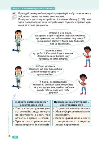 Розділ 1. Я, моя індивідуальність і безпека
6 Пригадай свою улюблену гру і проаналізуй, набуттю яких якос­
тей, нових знань чи вмінь вона сприяє.
Повернись до опису потреб за пірамідою Маслоу (с. 39) і ви­
знач, задоволенню яких потреб може сприяти корисне доз­
вілля та ігрова діяльність.
Отаке! я й не знала,
що грати в ігри — це так корисно! виходить,
що, граючись, ми задовольняємо купу потреб
за пірамідою Маслоу!? Треба буде батькам
про це розповісти.
Так-так, я теж
це зроблю! Адже мені дорослі весь час
дорікають, що я багато часу
проводжу за комп'ютером.
Богдане, мені теж
здається, що весь день сидіти
за комп'ютерною грою —
це погана ідея.
А дійсно, як розібратися:
корисні чи шкідливі комп'ютерні ігри
і яку них грати так, щоб не завдати
шкоди собі чи тим, хто тебе
оточує?
Культура
добросусідства
Користь комп’ютерних І
електронних ігор________
• Вчать концентрувати ува­
гу: звичайні люди можуть
не випускати з уваги три
об’єкти, а гравці — п’ять
• Тренують зір і розпізнаван-
ня кольорів та їх спектрів
Небезпека комп’ютерних /
електронних ігор________
• Втрачається відчуття часу
Може сформуватися ігрова
залежність
• Затяті гравці мало сплять
і неправильно та нерегу-
лярно харчуються
48
 