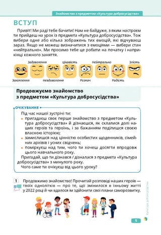 Знайомство з предметом «Культура добросусідства»
ВСТУП
Привіт! Ми раді тебе бачити! Нам не байдуже, з яким настроєм
ти прийдеш на урок із предмета «Культура добросусідства». Тож
вибери одне або кілька зображень тих емоцій, які відчуваєш
зараз. Якщо не можеш визначитися з емоціями — вибери стан
«нейтрально». Ми просимо тебе це робити на початку і напри­
кінці кожного заняття.
Задоволення
Захоплення Невдоволення
Цікавість Нейтрально
Розпач Радість
Злість
&&
Продовжуємо знайомство
з предметом «Культура добросусідства»
ІОЧІКУВАННЯ •--------------------------------------------------------------------------------------X
Під час нашої зустрічі ти:
• пригадаєш своє перше знайомство з предметом «Куль­
тура добросусідства» й дізнаєшся, як склалися долі на­
ших героїв та героїнь, і за бажанням поділишся своєю
власною історією;
• замислишся над цінністю особистих щоденників, сімей­
них архівів і усних свідчень;
• поміркуєш над тим, чого ти хочеш досягти впродовж
цього навчального року.
Пригадай, що ти дізнався / дізналася з предмета «Культура
добросусідства» з минулого року.
Чого саме ти очікуєш від цього уроку?
____________________________ ______________________________ 2
1 Продовжимо знайомство! Прочитай розповіді наших героїв —
твоїх однолітків — про те, що змінилося в їхньому житті
у 2022 році й чи вдалося їм здійснити свої плани саморозвитку.
<ультура
добросусідства
5
 