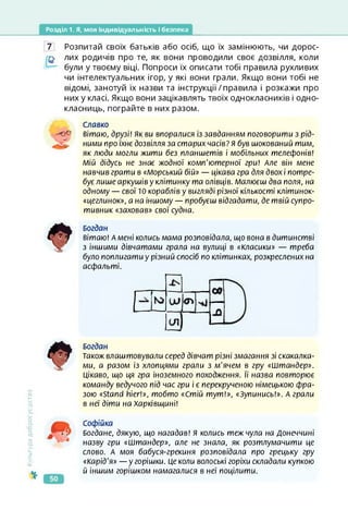 Розділ 1. Я, моя індивідуальність і безпека
7 Розпитай своїх батьків або осіб, що їх замінюють, чи дорос-
лих родичів про те, як вони проводили своє дозвілля, коли
були у твоєму віці. Попроси їх описати тобі правила рухливих
чи інтелектуальних ігор, у які вони грали. Якщо вони тобі не
відомі, занотуй їх назви та інструкції/правила і розкажи про
них у класі. Якщо вони зацікавлять твоїх однокласників і одно­
класниць, пограйте в них разом.
Славко
вітаю, друзі! Як ви виоралися із завданням поговорити з рід­
ними про їхнє дозвілля за старих часів? я був шокований тим,
як люди могли жити без планшетів і мобільних телефонів!
Мій дідусь не знає жодної комп'ютерної гри! Але він мене
навчив грати в «Морський бій» — цікава гра для двох і потре­
бує лише аркушів у клітинку та олівців. Малюєш два поля, на
одному — свої 10 кораблів у вигляді різної кількості клітинок-
«цеглинок», а на іншому — пробуєш відгадати, де твій супро­
тивник «заховав» свої судна.
Богдан
вітаю! А мені колись мама розповідала, що вона в дитинстві
з іншими дівчатами грала на вулиці в «Класики» — треба
було поплигати у різний спосіб по клітинках, розкреслених на
асфальті.
Культура
добросусідствг
Богдан
Також влаштовували серед дівчат різні змагання зі скакалка­
ми, а разом із хлопцями грали з м'ячем в гру «Штандер».
Цікаво, що ця гра іноземного походження. її назва повторює
команду ведучого під час гри і є перекрученою німецькою фра­
зою «Stand hier!», тобто «Стій тут!», «Зупинись!». А грали
в неї діти на Харківщині!
Софійка
Богдане, дякую, що нагадав! Я колись теж чула на Донеччині
назву гри «Штандер», але не знала, як розтлумачити це
слово. А моя бабуся-грекиня розповідала про грецьку гру
«Карід'я» — у горішки. Це коли волоські горіхи складали купкою
й іншим горішком намагалися в неї поцілити.
 