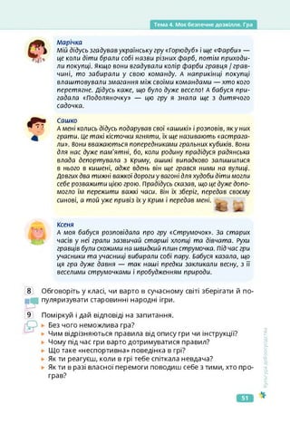 Тема 4. Моє безпечне дозвілля. Гра
марічка
Мій дідусь згадував українську гру «Горюдуб» і ще «Фарби» —
це коли діти брали собі назви різних фарб, потім приходи­
ли покупці, якщо вони вгадували колір фарби гравця / грав-
чині, то забирали у свою команду. А наприкінці покупці
влаштовували змагання між своїми командами — хто кого
перетягне. Дідусь каже, що було дуже весело! А бабуся при­
гадала «Подоляночку» — цю гру я знала ще з дитячого
садочка.
Сашко
А мені колись дідусь подарував свої «аьиикі» і розповів, яку них
грати. Це такі кісточки ягняти, їх ще називають «астрага­
ли». вони вважаються попередниками гральних кубиків, вони
для нас дуже пам'ятні, бо, коли родину прадідуся радянська
влада депортувала з Криму, ашикі випадково залишилися
в нього в кишені, адже вдень він ще грався ними на вулиці.
Довгих два тижні важкої дороги у вагоні для худоби діти могли
себе розважити цією грою. Прадідусь сказав, що це дуже допо­
могло їм пережити важкі часи, він їх зберіг, передав своєму
синові, а той уже привіз їх у Крим і передав мені.
Ксеня
А моя бабуся розповідала про гру «Струмочок». За старих
часів у неї грали зазвичай старші хлопці та дівчата. Рухи
гравців були схожими на швидкий плин струмочка. Під час гри
учасники та учасниці вибирали собі пару. Бабуся казала, що
ця гра дуже давня — так наші предки закликали весну, з її
веселими струмочками і пробудженням природи.
8 Обговоріть у класі, чи варто в сучасному світі зберігати й по­
пуляризувати старовинні народні ігри.
иТ
9 Поміркуй і дай відповіді на запитання.
Без чого неможлива гра?
Чим відрізняються правила від опису гри чи інструкції?
Чому під час гри варто дотримуватися правил?
Що таке «неспортивна» поведінка в грі?
Як ти реагуєш, коли в грі тебе спіткала невдача?
► Як ти в разі власної перемоги поводиш себе з тими, хто про­
грав?
<ультура
добросусідства
51
 