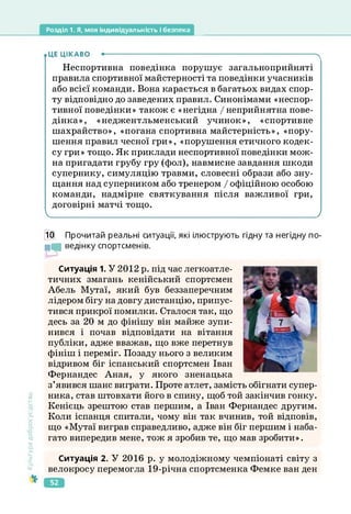 Розділ 1. Я, моя індивідуальність і безпека
.ЦЕ ЦІКАВО ----------------------------------------------------------------------------------------ч
Неспортивна поведінка порушує загальноприйняті
правила спортивної майстерності та поведінки учасників
або всієї команди. Вона карається в багатьох видах спор­
ту відповідно до заведених правил. Синонімами «неспор-
тивної поведінки» також є «негідна / неприйнятна пове­
дінка», «неджентльменський учинок», «спортивне
шахрайство», «погана спортивна майстерність», «пору­
шення правил чесної гри», «порушення етичного кодек­
су гри» тощо. Як приклади неспортивної поведінки мож­
на пригадати грубу гру (фол), навмисне завдання шкоди
супернику, симуляцію травми, словесні образи або зну­
щання над суперником або тренером І офіційною особою
команди, надмірне святкування після важливої гри,
договірні матчі тощо.
/
10 Прочитай реальні ситуації, які ілюструють гідну та негідну по-
МІ ведінку спортсменів.
Ситуація 1. У 2012 р. під час легкоатле­
тичних змагань кенійський спортсмен
Абель Мутаї, який був беззаперечним
лідером бігу на довгу дистанцію, припус­
тився прикрої помилки. Сталося так, що
десь за 20 м до фінішу він майже зупи­
нився і почав відповідати на вітання
публіки, адже вважав, що вже перетнув
фініш і переміг. Позаду нього з великим
відривом біг іспанський спортсмен Іван
Фернандес Аная, у якого зненацька
з’явився шанс виграти. Проте атлет, замість обігнати супер­
ника, став штовхати його в спину, щоб той закінчив гонку.
Кенієць зрештою став першим, а Іван Фернандес другим.
Коли іспанця спитали, чому він так вчинив, той відповів,
що «Мутаї виграв справедливо, адже він біг першим і наба­
гато випередив мене, тож я зробив те, що мав зробити».
Культура
добросусідства
Ситуація 2. У 2016 р. у молодіжному чемпіонаті світу з
велокросу перемогла 19-річна спортсменка Фемке ван ден
52
 