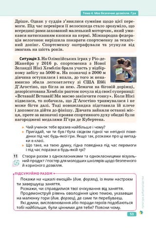Тема 4. Моє безпечне дозвілля. Гра
Дріше. Однак у суддів з’явилися сумніви щодо цієї пере­
моги. Під час перевірки її велосипеда стало зрозуміло, що
всередині рами захований маленький моторчик, який уми­
кався натисканням кнопки на кермі. Міжнародна федера­
ція велогонок вирішила покарати спортсменку за техніч­
ний допінг. Спортсменку оштрафували та усунули від
змагань на шість років.
Ситуація 3. На Олімпійських іграх у Ріо-де-
Жанейро у 2016 р. спортсменка з Нової
Зеландії Нікі Хемблін брала участь у відбір­
ному забігу на 5000 м. На позначці в 2000 м
дівчина оступилася і впала, до того ж нена­
вмисно збила легкоатлетку зі США Еббі
Д’Агостіно, що бігла за нею. Лежачи на біговій доріжці,
дезорієнтована Хемблін раптом почула від своєї суперниці:
«Вставай! Вставай! Ми маємо закінчити гонку». Коли Нікі
підвелася, то побачила, що Д’Агостіно травмувалася і не
може бігти далі. Тоді новозеландка підставила їй плече
і допомогла дійти до фінішу. Дівчата зайняли останні міс­
ця, проте за визначні прояви спортивного духу обидві були
нагороджені медалями П’єра де Кубертена.
Чий учинок тебе вразив найбільше і чому?
Пригадай, чи ти був/була свідком гідної чи негідної пове­
дінки під час будь-якої гри. Якщо так, розкажи про ці випад­
ки в класі.
Що таке, на твою думку, гідна поведінка під час перемоги
і під час поразки в будь-якій грі?
11 Створи разом з однокласниками та однокласницями візуаль-
рО
*
) ний продукт/постер для молодших школярів щодо безпечного
й корисного дозвілля.
.ПІДСУМУЙМО РАЗОМ •--------------------------------------------------------------------------'
Покажи на «шкалі емоцій» (див. форзац), із яким настроєм
ти завершуєш заняття.
Розкажи, чи справдилися твої очікування від заняття.
Продемонструй рівень оволодіння цією темою, указавши
на малюнку гори (див. форзац), де саме ти перебуваєш.
Які думки, висловлювання або поради героїв подобаються
тобі найбільше, були цінними для тебе? Поясни чому.
Культура
добросусідства
53
 