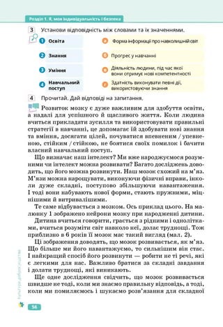 Розділ 1. Я, моя індивідуальність і безпека
Культура
добросусідств.
З Установи відповідність між словами та їх значеннями.
Е?О Освіта 0
© Знання ©
© Уміння о
О Навчальний
поступ
©
Форма інформації про навколишній світ
Прогрес у навчанні
Діяльність людини, під час якої
вони отримує нові компетентності
Здатність виконувати певні дії,
використовуючи знання
4 Прочитай. Дай відповіді на запитання.
Й1 Розвиток мозку є дуже важливим для здобуття освіти,
а надалі для успішного й щасливого життя. Коли людина
вчиться прикладати зусилля та використовувати правильні
стратегії в навчанні, це допомагає їй здобувати нові знання
та вміння, досягати цілей, почуватися впевненим / упевне­
ною, стійким / стійкою, не боятися своїх помилок і бачити
власний навчальний поступ.
Що визначає наш інтелект? Ми вже народжуємося розум­
ними чи інтелект можна розвивати? Багато досліджень дово­
дить, що його можна розвинути. Наш мозок схожий на м’яз.
М’язи можна нарощувати, виконуючи фізичні вправи, інко­
ли дуже складні, поступово збільшуючи навантаження.
І тоді вони набувають нової форми, стають пружними, міц­
нішими й витривалішими.
Те саме відбувається з мозком. Ось приклад цього. На ма­
люнку 1 зображено нейрони мозку при народженні дитини.
Дитина вчиться говорити, грається з рідними і однолітка­
ми, вчиться розуміти світ навколо неї, долає труднощі. Тож
приблизно в 6 років її мозок має такий вигляд (мал. 2).
Ці зображення доводять, що мозок розвивається, як м’яз.
Що більше ми його навантажуємо, то сильнішим він стає.
І найкращий спосіб його розвинути — робити не ті речі, які
є легкими для нас. Важливо братися за складні завдання
і долати труднощі, які виникають.
Ще одне дослідження свідчить, що мозок розвивається
швидше не тоді, коли ми знаємо правильну відповідь, а тоді,
коли ми помиляємось і шукаємо розв’язання для складної
56
 