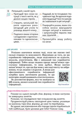 Тема 5. Знання і навички як ресурс власного розвитку
6 Попрацюй у малій групі.
Пригадай про схожі си­
туації з твого життя, яку
діалозі наших героїв.--. !
Створіть загальний пе­
релік корисних реко­
мендацій для учнів та
учениць вашого класу.
Поділися своєю історією
і роздумами з одноклас­
никами та однокласни­
цями.
Подумай, я к ти почувався / по­
чувалася тоді. Як вдалося подо­
лати труднощі? Чого ти навчив­
ся /навчилася із цієї ситуації?
Поміркуйте разом, яким спо­
собом можна вирішувати
складні ситуації в навчанні,
і запропонуйте перелік пев­
них стратегій.
Презентуйте вашу роботу
на загал.
• ЦЕ ЦІКАВО Л
Успішно навчатися можна тоді, коли ми знаємо свої
сильні сторони та можливості. Відповідно до того, як ми
сприймаємо інформацію, люди поділяються на аудіалів,
візуалів, кінестетиків. Ще є змішаний тип сприйняття
інформації. Тобто якщо людина краще запам’ятовує про­
слухану інформацію, то вона аудіал. Якщо наочно
запам’ятовує те, про що йде мова у вигляді тексту чи зобра­
ження, то ця людина є візуалом. А якщо для
ефективнішого сприйняття інформації
потрібно щось виготовити руками, то цю
категорію людей називають кінестетиками.
За допомогою форми, яку ти знайдеш за
(Щ-кодом, визнач власний тип сприйняття
інформації.
https://vse.ee/boxr
http://vse.ee/boxr
• ПІДСУМУЙМО РАЗОМ •-------------------------------------------------------------------------
Покажи на «шкалі емоцій» {див. форзац), із яким настроєм
ти завершуєш заняття.
Розкажи, чи справдилися твої очікування від заняття.
Продемонструй рівень оволодіння цією темою, указавши
на малюнку гори {див. форзац), де саме ти перебуваєш.
Які думки, висловлювання або поради героїв подобаються
тобі найбільше, були цінними для тебе? Поясни чому.
&
<ультура
добросусідства
59
 