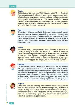 Вступ
Славко
добрий день! Ми з України! пам’ятаєте мене? я — з піщанки
Дніпропетровської області, але зараз тимчасово живу
в Запоріжжі, тому що моя мама приїхала сюди працювати,
а тато пішов добровольцем у ЗСУ. Раніше мені було цікаво
разом із татом ремонтувати машини, а тепер я став ціка­
витися конструкцією квадрокоптерів і намагався навіть
зібрати один зі старих деталей!
Культура
добросусідства
Ліля
Здравейте! Здоровеньки були! Я з Одеси, проте деякий час ми
з мамою вимушено жили в Румунії, а потім — у Болгарії. Ми
вже повернулися додому, і я дуже радію, що зустрілася зі ста­
рими друзями і маю багато нових в інших країнах. А ще я
трохи «підтягнула» свої знання з розмовної болгарської та
румунської мов.
Богдан
Буна зиуа, Лілю, з поверненням! Радий бачити всіх вас! Я, як
і раніше, живу у Львові, але тепер мої батьки далеко від
мене — мама готує нових пілотів, а тато працює в госпіта­
лі десь на Сході України. Спілкуюся в мережі з однолітками
з різних країн і розповідаю їм про події в Україні. Дуже пере­
живаю за своїх друзів та подруг, які залишилися в Харкові.
Данило
Шалом! Мир вам! Я — зТростянця на Сумщині. Під час обстрі­
лів був зруйнований наш дім і загинув мій вітчим,
а нашу швацьку майстерню пограбували окупанти. Тож після
визволення ми переїхали до Івано-Франківська, бо мама хоче
будувати своє життя і бізнес на новому місці. Сумую
за вітчимом, своїм домом, краєм і друзями. На жаль, не всі
свої плани зміг здійснити влітку, проте все ще попереду!
А/іарічка
Співчуваю, Данило, вашому горю. Телефонуй мені, якщо хочеш
просто поспілкуватися або помовчати разом, а може ще
чимось зможу допомогти. У нас на Тернопільщині все добре.
Дуже переживаю за мого старшого брата, який нас захищає,
але вірю в перемогу, і родиною, як можемо, допомагаємо
нашим військовим і переселенцям.
б
 