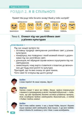 Розділ 2. Я в спільноті
РОЗДІЛ 2. Я В СПІЛЬНОТІ
Привіт! Ми раді тебе бачити знову! Який у тебе настрій?
Задоволення
Захоплення Невдоволення
Цікавість Нейтрально
Розпач Радість
Злість
^0
Тема 6. Етикет під час релігійних свят
у різних культурах
ОЧІКУВАННЯ •--------------------------------------------------------------------------------------ч
Під час нашої зустрічі ти:
• зіставиш традиції святкування релігійних свят у різних
культурах;
• поміркуєш, яка поведінка і який мовний етикет є дореч­
ними під час релігійних свят;
• дізнаєшся, які обрядові страви можна скуштувати під час
святкування;
• замислишся, чому варто ставитися з повагою до визнач­
них дат будь-якої релігії та культури.
Пригадай, що ти вже знаєш за цією темою.
Чого саме ти очікуєш від цього уроку?
______________________________ ____________________________ /
Культура
добросусідства
Богдан
Слава Україні! Як ваші справи, друзі?
Марічка
Героям слава! У мене все добре, дякую. Щойно повернулися
з мамою із супермаркету в місті. Настрій піднесений — поба­
чила, що вже продають багато всіляких різдвяних прикрас,
тож незабаром будемо святкувати Миколайчика, а потім
і Різдво! Люблю свята!
Богдан
Так! Я теж люблю свята. У нас у Львові Різдво, Василя і багато
інших зимових свят святкують дуже пишно. А ще мені подоба­
ється їздити до знайомих у село і там з ними колядувати.
60
 