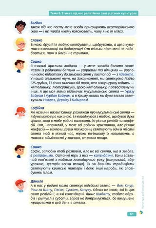 Тема б. Етикет під час релігійних свят у різних культурах
Богдан
також під час посту мене всюди пригощають вегетаріанською
їжею — і не треба нікому пояснювати, чому я не їм м'яса.
Славко
вітаю, друзі! І я люблю колядувати, щедрувати, а щей купа­
тися в ополонці на Водохреще! От тільки піст мені не подо­
бається, тож я його і не тримаю.
Сашко
Я взагалі щаслива людина — у мене завжди багато свят!
Разом із родичами батька — угорцями та німцями — розпо­
чинаємо підготовку до зимових свят у листопаді — з Адвента.
У нашій спільноті тут, на Закарпатті, ми святкуємо Різдво
і 25 грудня, і 7 січня залежно від того, хто в яку церкву ходить —
католицьку, лютеранську, греко-католицьку, православну чи
інші. А ще моя мама відзначає мусульманські свята — Уразу
Байрам і Курбан Байрам, а в Криму колись ми дуже весело свят­
кували Наврез, Дервізу і Хидирлез!
Софійка
які незвичні назви! Сашку, розкажеш про мусульманські свята —
я дуже мало про них знаю. І я погоджуюся з тобою, що буває дуже
цікаво, коли в тебе родичі належать до різних релігій чи конфе­
сій. От, наприклад, у мене всі родичи християни, але різних
конфесій — вірмени, греки та українці святкують одні й ті самі
свята іноді в різний час, трохи по-іншому їх називають, а
також є відмінності у звичаях, стравах тощо.
Сашко
Софіє, залюбки тобі розповім, але не всі свята, що я згадав,
є релігійними. Останні три з них — календарні, вони зазви­
чай пов'язані з подіями господарчого року (наприклад, збір
урожаю, зустріч весни тощо). їх за давніми традиціями
святкують кримські татари і деякі інші народи, які спові­
дують іслам.
Данило
А в нас у родині мама святкує юдейські свята — Йом Кіпур,
Рош га Шану, Песах, Суккот, Хануку. Однак не знаю, які із цих
свят релігійні, а які календарні. Лише Шабату, тобто обря­
дів і ритуалів суботи, зараз не дотримується, бо вимушена
працювати в цей день в ательє.
<ультура
добросусідства
61
 
