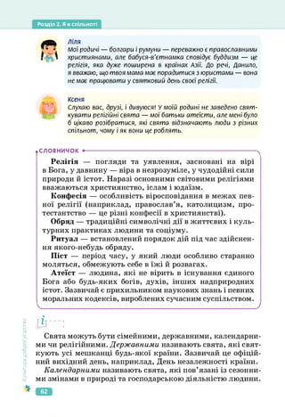 Розділ 2. Я в спільноті
•СЛОВНИЧОК •--------------------------------------------------------------------------------------
4^ Ліля
Мої родичі — болгари і румуни — переважно є православними
християнами, але бабуся-в'єтнамка сповідує буддизм — це
релігія, яка дуже поширена в країнах Азії. До речі, Данило,
я вважаю, що твоя мама має порадитися з юристами — вона
не має працювати у святковий день своєї релігії.
Ксеня
Слухаю вас, друзі, і дивуюся! У моїй родині не заведено свят­
кувати релігійні свята — мої батьки атеїсти, але мені було
б цікаво розібратися, які свята відзначають люди з різних
спільнот, чому і як вони це роблять.
Релігія — погляди та уявлення, засновані на вірі
в Бога, у давнину — віра в незрозуміле, у чудодійні сили
природи й істот. Наразі основними світовими релігіями
вважаються християнство, іслам і юдаїзм.
Конфесія — особливість віросповідання в межах пев­
ної релігії (наприклад, православ’я, католицизм, про­
тестантство — це різні конфесії в християнстві).
Обряд — традиційні символічні дії в життєвих і куль­
турних практиках людини та соціуму.
Ритуал — встановлений порядок дій під час здійснен­
ня якого-небудь обряду.
Піст — період часу, у який люди особливо старанно
моляться, обмежують себе в їжі й розвагах.
Атеїст — людина, які не вірить в існування єдиного
Бога або будь-яких богів, духів, інших надприродних
істот. Зазвичай є прихильником наукових знань і певних
моральних кодексів, вироблених сучасним суспільством.
Культура
добросусідства
ІЇІ'"]
Свята можуть бути сімейними, державними, календарни­
ми чи релігійними. Державними називають свята, які свят­
кують усі мешканці будь-якої країни. Зазвичай це офіцій­
ний вихідний день, наприклад, День незалежності країни.
Календарними називають свята, які пов’язані із сезонни­
ми змінами в природі та господарською діяльністю людини.
62
 