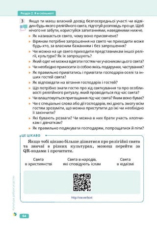 Розділ 2. Я в спільноті
З Якщо ти маєш власний досвід безпосередньої участі чи відві-
дин будь-якого релігійного свята, підготуй розповідь про це. Щоб
нічого не забути, користуйся запитаннями, наведеними нижче.
Як називається свято, чому воно присвячене?
Вірянам потрібне запрошення на свято чи приходити може
будь-хто, за власним бажанням і без запрошення?
Чи можна на це свято приходити представникам іншої релі­
гії, культури? Як їх запрошують?
Який одяг не можна вдягати гостям чи учасникам цього свята?
Чи необхідно приносити із собою якісь подарунки, частування?
Як правильно привітатись і привітати господарів оселі та ін­
ших гостей свята?
Як відповідати на вітання господарів і гостей?
Що потрібно знати гостю про хід святкування та про особли­
вості релігійного ритуалу, який проводиться підчас свята?
► Чи влаштовується пригощання підчас свята?Яким воно буває?
► Чи є спеціальні слова або дії господарів, які дають змогу всім
гостям зрозуміти, що можна приступити до їжі чи необхідно
її закінчити?
Які бувають розваги? Чи можна в них брати участь хлопчи­
кам і дівчаткам?
Як правильно подякувати господарям, попрощатися й піти?
• ЦЕ ЦІКАВО ----------------------------------------------------------------------------------------ч
Якщо тобі цікаво більше дізнатися про релігійні свята
та звичаї в різних культурах, можеш перейти за
(^Я-кодами і прочитати.
Свята Свята в народів, Свята
в християнстві які сповідують іслам в юдаїзмі
Культура
добросусідства
https://vse.ee/boxt
http://vse.ee/boxt
64
 