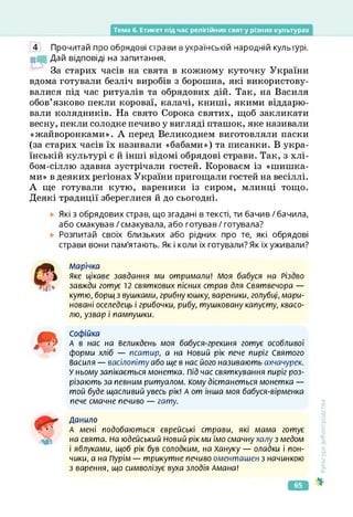 Тема б. Етикет під час релігійних свят у різних культурах
4 Прочитай про обрядові страви в українській народній культурі.
МІ Дай відповіді на запитання.
За старих часів на свята в кожному куточку України
вдома готували безліч виробів з борошна, які використову­
валися під час ритуалів та обрядових дій. Так, на Василя
обов’язково пекли короваї, калачі, книші, якими віддарю­
вали колядників. На свято Сорока святих, щоб закликати
весну, пекли солодке печиво у вигляді пташок, яке називали
«жайворонками». А перед Великоднем виготовляли паски
(за старих часів їх називали «бабами») та писанки. В укра­
їнській культурі є й інші відомі обрядові страви. Так, з хлі-
бом-сіллю здавна зустрічали гостей. Короваєм із «шишка­
ми» в деяких регіонах України пригощали гостей на весіллі.
А ще готували кутю, вареники із сиром, млинці тощо.
Деякі традиції збереглися й до сьогодні.
Які з обрядових страв, що згадані в тексті, ти бачив / бачила,
або смакував / смакувала, або готував / готувала?
Розпитай своїх близьких або рідних про те, які обрядові
страви вони пам'ятають. Як і коли їх готували? Як їх уживали?
Марічка
Яке цікаве завдання ми отримали! Моя бабуся на Різдво
завжди готує 12 святкових пісних страв для Святвечора —
кутю, борщ з вушками, грибну юшку, вареники, голубці, мари­
новані оселедець і грибочки, рибу, тушковану капусту, квасо­
лю, узвар і пампушки.
Софійка
А в нас на Великдень моя бабуся-грекиня готує особливої
форми хліб — псатир, а на Новий рік пече пиріг Святого
Василя — васілопіту або ще в нас його називають ахчачурек.
У ньому запікається монетка. Під час святкування пиріг роз­
різають за певним ритуалом. Кому дістанеться монетка —
той буде щасливий увесь рік! А от інша моя бабуся-вірменка
пече смачне печиво — гату.
Данило
А мені подобаються єврейські страви, які мама готує
на свята. На юдейський Новий рік ми їмо смачнухалу з медом
і яблуками, щоб рік був солодким, на Хануку — оладки і пон­
чики, а на Пурім — трикутне печиво оменташен з начинкою
з варення, що символізує вуха злодія Амана!
мі
<ультура
добросусідства
65
 