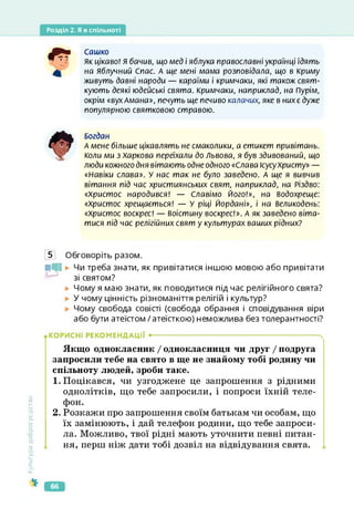 Розділ 2. Я в спільноті
Сашко
Як цікаво! Я бачив, що мед і яблука православні українці їдять
на Яблучний Спас. А ще мені мама розповідала, що в Криму
живуть давні народи — караїми і кримчаки, які також свят­
кують деякі юдейські свята. Кримчаки, наприклад, на Пурім,
окрім «вухАмана», печуть ще печиво калачих, яке в них є дуже
популярною святковою стравою.
Богдан
А мене більше цікавлять не смаколики, а етикет привітань.
Коли ми з Харкова переїхали до Львова, я був здивований, що
люди кожного дня вітають одне одного «Слава ісусуХристу» —
«Навіки слава». У нас так не було заведено. А ще я вивчив
вітання під час християнських свят, наприклад, на Різдво:
«Христос народився! — Славімо Його!», на Водохреще:
«Христос хрещається! — У ріці Йордані», і на Великодень:
«Христос воскрес! — воістину воскрес!». А як заведено віта­
тися під час релігійних свят у культурах ваших рідних?
5 Обговоріть разом.
нь Чи треба знати, як привітатися іншою мовою або привітати
зі святом?
► Чому я маю знати, як поводитися під час релігійного свята?
У чому цінність різноманіття релігій і культур?
Чому свобода совісті (свобода обрання і сповідування віри
або бути атеїстом / атеїсткою) неможлива без толерантності?
Культура
добросусідства
КОРИСНІ РЕКОМЕНДАЦІЇ •-------------------------------------------------------------------- ч
Якщо однокласник / однокласниця чи друг / подруга
запросили тебе на свято в ще не знайому тобі родину чи
спільноту людей, зроби таке.
1. Поцікався, чи узгоджене це запрошення з рідними
однолітків, що тебе запросили, і попроси їхній теле­
фон.
2. Розкажи про запрошення своїм батькам чи особам, що
їх замінюють, і дай телефон родини, що тебе запроси­
ла. Можливо, твої рідні мають уточнити певні питан­
ня, перш ніж дати тобі дозвіл на відвідування свята.
66
 