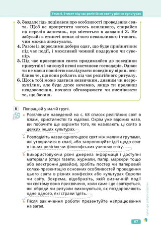 Тема б. Етикет під час релігійних свят у різних культурах
3. Заздалегідь поцікався про особливості проведення свя­
та. Щоб не пропустити чогось важливого, спирайся
на перелік запитань, що містяться в завданні 3. Не
забувай: в етикеті немає нічого неважливого і такого,
чим можна знехтувати.
4. Разом із дорослими добери одяг, що буде прийнятним
під час події, і можливий чемний подарунок чи суве­
нір.
5. Під час проведення свята придивляйся до поведінки
присутніх і виконуй певні настанови господарів. Однак
ти не маєш повністю наслідувати поведінку вірян, осо­
бливо те, що вони роблять під час релігійного ритуалу.
6. Щось тобі може здатися незвичним, дивним чи незро­
зумілим, але буде дуже нечемно, якщо ти проявиш
невдоволення, почнеш обговорювати чи висміювати
те, що бачиш.
б Попрацюй у малій групі.
ісламі, християнстві та юдаїзмі. Окрім уже відомих назв,
ви побачите ще варіанти того, як називають ці свята в
деяких інших культурах. -•>
</' ................. ............... '
• Розподіліть назви одного-двох свят між малими групами,
які утворилися в класі, або запропонуйте ідеї щодо свят
в інших релігіях чи філософських ученнях світу.
Використовуючи різні джерела інформації і доступні
матеріали (старі газети, журнали, папір, маркери тощо
або електронні девайси), зробіть постер чи паперовий
колаж-презентацію основних особливостей проведення
цього свята в різних конфесіях або культурах Європи
чи світу. Зокрема, відобразіть, якій визначній події
чи святому воно присвячено, коли саме і де святкується,
які обряди чи ритуали виконуються, як поздоровляють
одне одного, які страви їдять. --,
Після закінчення роботи презентуйте напрацювання
на загал.
Культура
добросусідства
67
 