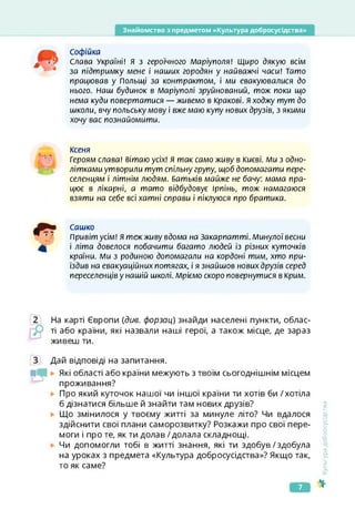Знайомство з предметом «Культура добросусідства»
Софійка
Слова Україні! Я з героїчного Маріуполя! Щиро дякую всім
за підтримку мене і наших городян у найважчі часи! Тато
працював у Польщі за контрактом, і ми евакуювалися до
нього. Наш будинок в Маріуполі зруйнований, тож поки що
нема куди повертатися — живемо в Кракові. Я ходжу тут до
школи, вчу польську мову і вже маю купу нових друзів, з якими
хочу вас познайомити.
Ксеня
Героям слава! вітаю усіх! Я так само живу в Києві. Ми з одно-
літкамиутворили тут спільну групу, щоб допомагати пере­
селенцям і літнім людям. Батьків майже не бачу: мама пра­
цює в лікарні, а тато відбудовує Ірпінь, тож намагаюся
взяти на себе всі хатні справи і піклуюся про братика.
Сашко
Привіт усім! Я теж живу вдома на Закарпатті. Минулої весни
і літа довелося побачити багато людей із різних куточків
країни. Ми з родиною допомагали на кордоні тим, хто при­
їздив на евакуаційних потягах, і я знайшов нових друзів серед
переселенціву нашій школі. Мріємо скоро повернутися в Крим.
На карті Європи {див. форзац) знайди населені пункти, облас­
ті або країни, які назвали наші герої, а також місце, де зараз
живеш ти.
Дай відповіді на запитання.
Які області або країни межують з твоїм сьогоднішнім місцем
проживання?
Про який куточок нашої чи іншої країни ти хотів би /хотіла
б дізнатися більше й знайти там нових друзів?
Що змінилося у твоєму житті за минуле літо? Чи вдалося
здійснити свої плани саморозвитку? Розкажи про свої пере­
моги і про те, як ти долав /долала складнощі.
Чи допомогли тобі в житті знання, які ти здобув/здобула
на уроках з предмета «Культура добросусідства»? Якщо так,
то як саме?
<ультура
добросусідства
7
 