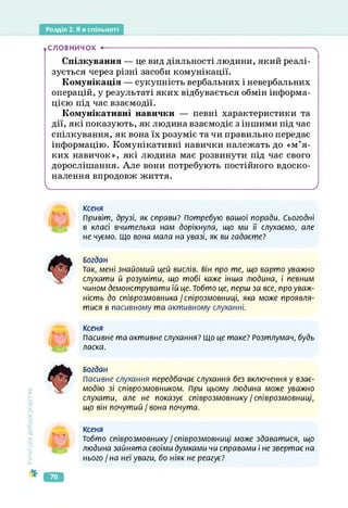 Розділ 2. Я в спільноті
.СЛОВНИЧОК •---------------------------------------------------------------------------------------ч
Спілкування — це вид діяльності людини, який реалі­
зується через різні засоби комунікації.
Комунікація — сукупність вербальних і невербальних
операцій, у результаті яких відбувається обмін інформа­
цією під час взаємодії.
Комунікативні навички — певні характеристики та
дії, які показують, як людина взаємодіє з іншими під час
спілкування, як вона їх розуміє та чи правильно передає
інформацію. Комунікативні навички належать до «м’я­
ких навичок», які людина має розвинути під час свого
дорослішання. Але вони потребують постійного вдоско­
налення впродовж життя.
V_________________________________________________________________________________________/
ксеня
Привіт, друзі, як справи? Потребую вашої поради. Сьогодні
в класі вчителька нам дорікнула, що ми її слухаємо, але
не чуємо. Що вони мала на увазі, як ви гадаєте?
Культура
добросусідства
Богдан
Так, мені знайомий цей вислів, він про те, що варто уважно
слухати й розуміти, що тобі каже інша людина, і певним
чином демонструвати їй це. Тобто це, перш за все, про уваж­
ність до співрозмовника / спірозмовниці, яка може проявля­
тися в пасивному та активному слуханні.
Ксеня
Пасивне та активне слухання? Що це таке? Розтлумач, будь
ласка.
Богдан
Пасивне слухання передбачає слухання без включення у взає­
модію зі співрозмовником. При цьому людина може уважно
слухати, але не показує співрозмовнику/співрозмовниці,
що він почутий / вона почута.
Ксеня
Тобто співрозмовнику /співрозмовниці може здаватися, що
людина зайнята своїми думками чи справами і не звертає на
нього / на неї уваги, бо ніяк не реагує?
70
 