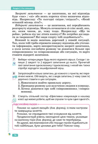 Розділ 2. Я в спільноті
Закриті запитання — це запитання, на які відповідь
буде «так» І «ні» або якась коротка чітко визначена відпо­
відь. Наприклад: «Ти сьогодні снідав /снідала?», «Який
останній місяць літа?».
Відкриті запитання — це запитання, які передбачають
розгорнуту відповідь. Можуть починатися зі слів: який, яка,
як, яким чином, де, чому тощо. Наприклад: «Що ти
робив / робила під час літніх канікул? Як потрібно догляда­
ти за тваринкою? Які види спорту тобі подобаються?».
Кожний із видів запитань доречний у певній ситуації.
Так, коли тобі треба отримати швидку відповідь або уточни­
ти інформацію, варто використовувати закриті запитання,
а коли хочеш поглибити розмову чи дізнатися більше про
співрозмовника чи співрозмовницю або ситуацію, то варто
ставити відкриті запитання.
7 Вибери чотири рядки будь-якого відомого вірша. Склади і за-
пиши 2 закриті та 2 відкриті запитання до нього. Прочитай
свої запитання однокласнику/однокласниці, і нехай він / вона
спробує відгадати зашифрований вірш.
8 Запропонуйте кілька запитань до кожного з пунктів, які пере-
лічені нижче. Обговоріть, які з видів запитань (і чому саме їх)
доречно ставити в цих ситуаціях.
1. Намагаєшся знайти правильну дорогу.
2. Проводиш розмову для залучення людини в команду.
3. Хочеш дізнатися про хобі співрозмовника / співроз­
мовниці.
Створіть спільний постер «Ефективна комунікація в нашому
класі: що маємо робити, щоб ми слухали та чули одне одного?».
Культура
добросусідства
Покажи на «шкалі емоцій» (див. форзац), із яким настроєм
ти завершуєш заняття.
Розкажи, чи справдилися твої очікування від заняття.
Продемонструй рівень оволодіння цією темою, указавши
на малюнку гори (див. форзац), де саме ти перебуваєш.
Які думки, висловлювання або поради героїв подобаються
тобі найбільше, були цінними для тебе? Поясни чому.
>
74
 