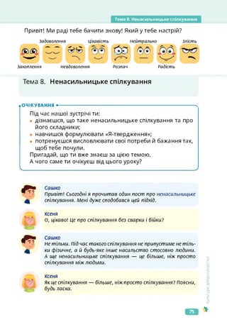 Тема 8. Ненасильницьке спілкування
Привіт! Ми раді тебе бачити знову! Який у тебе настрій?
Захоплення
Задоволення Цікавість Злість
Нейтрально
Невдоволення Радість
Розпач
Тема 8. Ненасильницьке спілкування
.очікування •-------------------------------------------------------------------ч
Під час нашої зустрічі ти:
• дізнаєшся, що таке ненасильницьке спілкування та про
його складники;
• навчишся формулювати «Я-твердження»;
• потренуєшся висловлювати свої потреби й бажання так,
щоб тебе почули.
Пригадай, що ти вже знаєш за цією темою.
А чого саме ти очікуєш від цього уроку?
_____________________________ ___________________ _ ________________________________ /
Сашко
Привіт! Сьогодні я прочитав один пост про ненасильницьке
спілкування. Мені дуже сподобався цей підхід.
ксеня
О, цікаво! Це про спілкування без сварки і бійки?
Сашко
Не тільки. Під час такого спілкування не припустиме не тіль­
ки фізичне, а й будь-яке інше насильство стосовно людини.
А ще ненасильницьке спілкування — це більше, ніж просто
спілкування між людьми.
Ксеня
як це спілкування — більше, ніж просто спілкування? Поясни,
будь ласка.
Культура
добросусідства
75
 