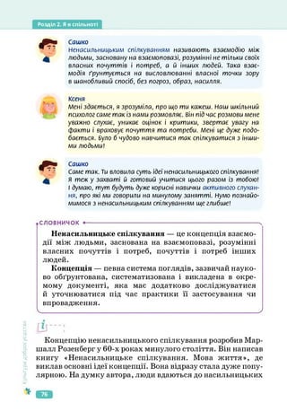 Розділ 2. Я в спільноті
Сашко
Ненасильницьким спілкуванням називають взаємодію між
людьми, засновану на взаємоповазі, розумінні не тільки своїх
власних почуттів і потреб, а й інших людей. Така взає­
модія ґрунтується на висловлюванні власної точки зору
в шанобливий спосіб, без погроз, образ, насилля.
Ксеня
Мені здається, я зрозуміла, про що ти кажеш. Наш шкільний
психолог саме так із нами розмовляє. Він під час розмови мене
уважно слухає, уникає оцінок і критики, звертає увагу на
факти і враховує почуття та потреби. Мені це дуже подо­
бається. Було б чудово навчитися так спілкуватися з інши­
ми людьми!
Сашко
Саме так. Ти вловила суть ідеї ненасильницького спілкування!
Я теж у захваті й готовий учитися цього разом із тобою!
І думаю, тут будуть дуже корисні навички активного слухан­
ня, про які ми говорили на минулому занятті. Нумо познайо­
мимося з ненасильницьким спілкуванням ще глибше!
.СЛОВНИЧОК ---------------------------------------------------------------------------------------- Ч
Ненасильницьке спілкування — це концепція взаємо­
дії між людьми, заснована на взаємоповазі, розумінні
власних почуттів і потреб, почуттів і потреб інших
людей.
Концепція — певна система поглядів, зазвичай науко­
во обґрунтована, систематизована і викладена в окре­
мому документі, яка має додатково досліджуватися
й уточнюватися під час практики її застосування чи
впровадження.
_________________________________________________________________ )
Культура
добросусідства
Концепцію ненасильницького спілкування розробив Мар­
шалл Розенберг у 60-х роках минулого століття. Він написав
книгу «Ненасильницьке спілкування. Мова життя», де
виклав основні ідеї концепції. Вона відразу стала дуже попу­
лярною. На думку автора, люди вдаються до насильницьких
76
 