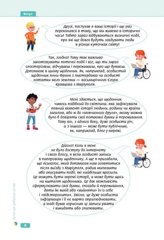 Вступ
-о© Друзі, послухав я ваші історії і ще раз
переконався в тому, що ми живемо в історичні
часи! Тобто зараз відбуваються визначні події,
про які ще довго будуть згадувати люди
в різних куточках світу!
Так, згодна! Тому так важливо
занотовувати поточні події і все, що ти зараз
спостерігаєш, відчуваєш і переживаєш, про що думаєш.
Допомагає в цьому щоденник, як, наприклад, особистий
щоденник Анни Франк з Амстердама чи особисті
нотатки мого земляка — восьмирічного Єгора
Кравцова з Маріуполя.
Мені здається, що щоденник
чимось подібний до світлини, яка зафіксувала
певний момент історії людини, родини чи країни
загалом, або ж до «мовчазного друга», якому можна
було б довіряти свої потаємні думки й переживання.
Тому він, з одного боку, дуже особиста річ,
а з іншого — може бути публічним,
як, наприклад, блог у мережі.
Культура
добросусідства
Дійсно! Коли в мене
не було доступу до інтернету
і свого блогу, я вела особисті записи
в паперовому щоденнику. А ще я пригадала,
що психолог, який допомагав нам оговтатися
після виїзду з Маріуполя, радив малювати
або описувати події, які найбільше вразили.
Це можуть бути окремі історії, а може бути щось
на кшталт щоденника. Це дає можливість
сформулювати свої думки, спогади й переживання,
дати їм вихід або «вийняти» їх із себе
і «відсторонити». Звісно, це дуже особиста
інформація і її не варто оприлюднювати,
а іноді буває корисним ці записи рвати
і викидати або спалювати.
8
 