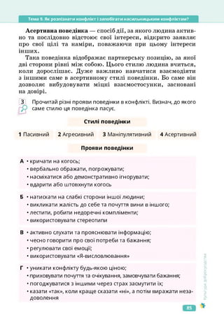 Тема 9. Як розпізнати конфлікт і запобігати насильницьким конфліктам?
Асертивна поведінка — спосіб дії, за якого людина актив­
но та послідовно відстоює свої інтереси, відкрито заявляє
про свої цілі та наміри, поважаючи при цьому інтереси
інших.
Така поведінка відображає партнерську позицію, за якої
дві сторони рівні між собою. Цього стилю людина вчиться,
коли дорослішає. Дуже важливо навчатися взаємодіяти
з іншими саме в асертивному стилі поведінки. Бо саме він
дозволяє вибудовувати міцні взаємостосунки, засновані
на довірі.
З Прочитай різні прояви поведінки в конфлікті. Визнач, до якого
саме стилю ця поведінка пасує.
Стилі поведінки
1 Пасивний 2 Агресивний 3 Маніпулятивний ДАсертивний
Прояви поведінки
А • кричати на когось;
• вербально ображати, погрожувати;
• насміхатися або демонстративно ігнорувати;
• вдарити або штовхнути когось
Б • натискати на слабкі сторони іншої людини;
• викликати жалість до себе та почуття вини в іншого;
•лестити, робити недоречні компліменти;
• використовувати стереотипи
В • активно слухати та прояснювати інформацію;
• чесно говорити про свої потреби та бажання;
• регулювати свої емоції;
• використовувати «Я-висловлювання»
Г • уникати конфлікту будь-якою ціною;
• приховувати почуття та очікування, замовчувати бажання;
• погоджуватися з іншими через страх засмутити їх;
• казати «так», коли краще сказати «ні», а потім виражати неза­
доволення
Культура
добросусідства
85
 