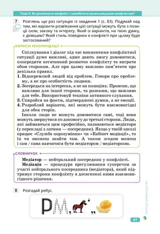 Тема 9. Як розпізнати конфлікт і запобігати насильницьким конфліктам?
7 Розглянь ще раз ситуацію із завдання 1 (с. 83). Подумай над
тим, які варіанти розв'язання цієї ситуації можуть бути з пози­
ції сили, закону та інтересу. Який із варіантів, на твою думку,
є дієвішим? Який стиль поведінки в конфлікті при цьому буде
застосований?
КОРИСНІ РЕКОМЕНДАЦІЇ •-------------------------------------------------------------------- ч
Спілкування і діалог під час виникнення конфліктної
ситуації дуже важливі, адже дають змогу домовитися,
попередити негативний розвиток конфлікту та виграти
обом сторонам. Але при цьому важливо пам’ятати про
декілька правил.
1. Відокремлюй людей від проблем. Говори про пробле­
му, а не про особистість людини.
2. Зосередься на інтересах, а не на позиціях. Проясни, що
важливо для іншої сторони, та розкажи, що важливо
для тебе. Використовуй техніки активного слухання.
3. Спирайся на факти, підтверджені думки, а не емоції.
4. Розробляй варіанти, які можуть бути взаємовигідні
для обох сторін.
Інколи люди не можуть домовитися самі, тоді вони
можуть звернутися по допомогу до третьої сторони. Люди,
які займаються цим професійно, називаються медіатори
(у перекладі з латини — посередник). Якщо у твоїй школі
працює «Служба порозуміння» чи «Кабінет медіації», то
їх ти зможеш знайти там. А також згодом можеш
і сам / сама навчитися бути медіатором / медіаторкою.
• СЛОВНИЧОК •----------------------------------------------------------------------------------------ч
Медіатор — нейтральний посередник у конфлікті.
Медіація — процедура врегулювання суперечки за
участі нейтрального посередника (медіатора), який під­
тримує сторони конфлікту в досягненні ними взаємови­
гідного рішення.
ч_____________________________________________________________________________
8 Розгадай ребус.
і /у у>
а уу. уу
а у-'у /уу
а у у у у.
УІ
УУ
55
Культура
добросусідства
87
 