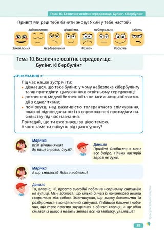 Тема 10. Безпечне освітнє середовище. Булінг. Кібербулінг
Привіт! Ми раді тебе бачити знову! Який у тебе настрій?
Задоволення
Захоплення Невдоволення
Цікавість Нейтрально Злість
®® О?
Розпач Радість
Тема 10. Безпечне освітнє середовище.
Булінг. Кібербулінг
.ОЧІКУВАННЯ •--------------------------------------------------------------------------------------- ч
Під час нашої зустрічі ти:
• дізнаєшся, що таке булінг, у чому небезпека кібербулінг/
та як протидіяти цькуванню в освітньому середовищі;
• розглянеш моделі безпечної та ненасильницької взаємо­
дії з однолітками;
• поміркуєш над важливістю толерантного спілкування,
власної відповідальності та спроможності протидіяти на­
сильству під час навчання.
Пригадай, що ти вже знаєш за цією темою.
А чого саме ти очікуєш від цього уроку?
І____________________________________________ _____________________________________________/
Марічка
Всім вітаннячка!
Як ваші справи, друзі?
Данило
Привіт! Особисто в мене
все добре. Тільки настрій
зараз не дуже.
марічка
А що сталося? Якісь проблеми?
Данило
та, власне, ні, просто сьогодні побачив неприємну ситуацію
на вулиці. Мені здалося, що кілька дітей із початкової школи
сваряться між собою. Зметикував, що зможу допомогти їм
розібратися в конфліктній ситуації. Підійшов ближче і поба­
чив, що троє просто знущалися з одного хлопця, а ще один
сміявся із цього і навіть знімав все на мобілку, уявляєш?!
<ультура
добросусідства
50
89
 