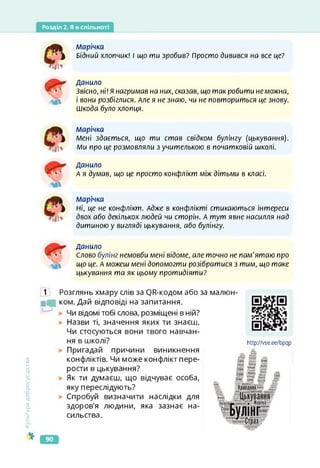 Розділ 2. Я в спільноті
Є
л/іарічка
Бідний хлопчик! і що ти зробив? Просто дивився на все це?
Данило
Звісно, ні! Я нагримав на них, сказав, що так робити неможна,
і вони розбіглися. Але я не знаю, чи не повториться це знову.
Шкода було хлопця.
л/іарічка
Мені здається, що ти став свідком булінгу (цькування).
Л/іи про це розмовляли з учителькою в початковій школі.
Данило
А я думав, що це просто конфлікт між дітьми в класі.
Марічка
Ні, це не конфлікт. Адже в конфлікті стикаються інтереси
двох або декількох людей чи сторін. А тут явне насилля над
дитиною у вигляді цькування, або булінгу.
Данило
Слово булінг немовби мені відоме, але точно не пам'ятаю про
що це. А можеш мені допомогти розібратися з тим, що таке
цькування та як цьому протидіяти?
Культура
добросусідства
1 Розглянь хмару слів за ОЯ-кодом або за
■Чі ком. Дай відповіді на запитання.
Чи відомі тобі слова, розміщені в ній?
Назви ті, значення яких ти знаєш.
Чи стосуються вони твого навчан­
ня в школі?
Пригадай причини виникнення
конфліктів. Чи може конфлікт пере­
рости в цькування?
Як ти думаєш, що відчуває особа,
яку переслідують?
Спробуй визначити наслідки для
здоров'я людини, яка зазнає на­
сильства.
малюн-
https://vse.ee/bpqp
http7Zvse.ee/bpqp
90
 