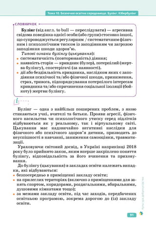 Тема 10. Безпечне освітнє середовище. Булінг. Кібербулінг
.СЛОВНИЧОК
Булінг (від англ. to bull — переслідувати) — агресивна
свідома поведінка однієї особи (або групи) стосовно іншої,
що супроводжується регулярним / систематичним фізич­
ним і психологічним тиском із заподіянням чи загрозою
заподіяння шкоди здоров’ю.
Типові ознаки булінгу (цькування):
• систематичність (повторюваність) діяння;
• наявність сторін — кривдник (булер), потерпілий (жерт­
ва булінгу), спостерігачі (за наявності).
• дії або бездіяльність кривдника, наслідком яких є запо­
діяння психічної та/або фізичної шкоди, приниження,
страх, тривога, підпорядкування потерпілого інтересам
кривдника та/або спричинення соціальної ізоляції (бой­
коту) жертви булінгу.
Булінг — одна з найбільш поширених проблем, з якою
стикаються учні, вчителі та батьки. Прояви агресії, фізич­
ного насильства чи психологічного утиску серед підлітків
відбуваються як у реальному, так і віртуальному світі.
Цькування має надзвичайно негативні наслідки для
фізичного або психічного здоров’я дитини, призводить до
неуспішності в навчанні, заниження самооцінки, травмати­
зації.
Ураховуючи світовий досвід, в Україні наприкінці 2018
року було прийнято закон, яким вперше закріплено поняття
булінгу, відповідальність за його вчинення та прихову­
вання.
До булінгу (цькування) в закладах освіти належать випад­
ки, які відбуваються:
• безпосередньо в приміщенні закладу освіти;
• на прилеглих територіях (включно з приміщеннями для за­
нять спортом, коридорами, роздягальнями, вбиральнями,
душовими кімнатами тощо);
• за межами закладу освіти, під час заходів, передбачених
освітньою програмою, зокрема дорогою до (із) закладу
освіти.
Культура
добросусідства
91
 