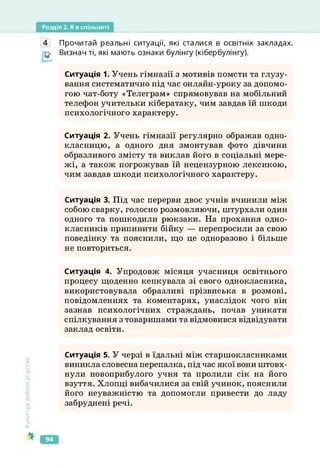 Розділ 2. Я в спільноті
Культура
добросусідства
Прочитай реальні ситуації, які сталися в освітніх закладах.
Визнач ті, які мають ознаки булінгу (кібербулінгу).
Ситуація 1. Учень гімназії з мотивів помсти та глузу­
вання систематично під час онлайн-уроку за допомо­
гою чат-боту «Телеграм» спрямовував на мобільний
телефон учительки кібератаку, чим завдав їй шкоди
психологічного характеру.
Ситуація 2. Учень гімназії регулярно ображав одно­
класницю, а одного дня змонтував фото дівчини
образливого змісту та виклав його в соціальні мере­
жі, а також погрожував їй нецензурною лексикою,
чим завдав шкоди психологічного характеру.
Ситуація 3. Під час перерви двоє учнів вчинили між
собою сварку, голосно розмовляючи, штурхали один
одного та пошкодили рюкзаки. На прохання одно­
класників припинити бійку — перепросили за свою
поведінку та пояснили, що це одноразово і більше
не повториться.
Ситуація 4. Упродовж місяця учасниця освітнього
процесу щоденно кепкувала зі свого однокласника,
використовувала образливі прізвиська в розмові,
повідомленнях та коментарях, унаслідок чого він
зазнав психологічних страждань, почав уникати
спілкування з товаришами та відмовився відвідувати
заклад освіти.
Ситуація 5. У черзі в їдальні між старшокласниками
виникла словесна перепалка, під час якої вони штовх­
нули новоприбулого учня та пролили сік на його
взуття. Хлопці вибачилися за свій учинок, пояснили
його неуважністю та допомогли привести до ладу
забруднені речі.
94
 