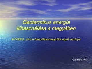 Geotermikus energia
kihasználása a megyében
A Földhő, mint a településenergetika egyik oszlopa
Kurunczi Mihály
 