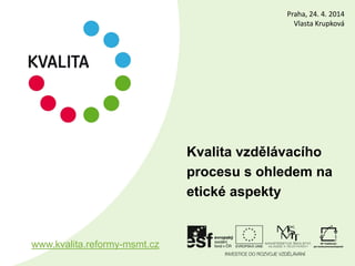 Kvalita vzdělávacího
procesu s ohledem na
etické aspekty
www.kvalita.reformy-msmt.cz
Praha, 24. 4. 2014
Vlasta Krupková
 