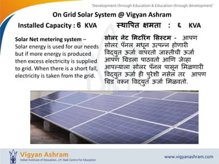 On Grid Solar System @ Vigyan Ashram
Installed Capacity : 6 KVA स्थापित क्षमता : ६ KVA
सोलर नेट ममटररिंग मसस्टम - आपण
सोलर पॅनल मधून उत्पन्न होणारी
विद्युत ऊर्ाा िापरतो र्ास्तीची ऊर्ाा
आपण ग्रिडला पाठितो आणण र्ेव्हा
आपल्याला सोलर पॅनल पासून ममळणारी
विद्युत ऊर्ाा ही पुरेशी नसेल तर आपण
ग्रिड िरून विद्युत ऊर्ाा ममळितो.
Solar Net metering system –
Solar energy is used for our needs
but if more energy is produced
then excess electricity is supplied
to grid. When there is a short fall,
electricity is taken from the grid.
 