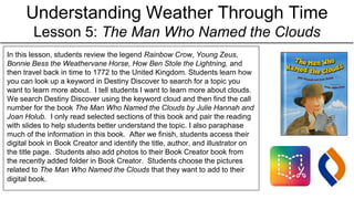 Understanding Weather Through Time
Lesson 5: The Man Who Named the Clouds
In this lesson, students review the legend Rainbow Crow, Young Zeus,
Bonnie Bess the Weathervane Horse, How Ben Stole the Lightning, and
then travel back in time to 1772 to the United Kingdom. Students learn how
you can look up a keyword in Destiny Discover to search for a topic you
want to learn more about. I tell students I want to learn more about clouds.
We search Destiny Discover using the keyword cloud and then find the call
number for the book The Man Who Named the Clouds by Julie Hannah and
Joan Holub. I only read selected sections of this book and pair the reading
with slides to help students better understand the topic. I also paraphase
much of the information in this book. After we finish, students access their
digital book in Book Creator and identify the title, author, and illustrator on
the title page. Students also add photos to their Book Creator book from
the recently added folder in Book Creator. Students choose the pictures
related to The Man Who Named the Clouds that they want to add to their
digital book.
 