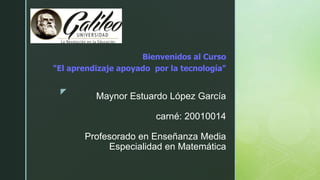 z
Maynor Estuardo López García
carné: 20010014
Profesorado en Enseñanza Media
Especialidad en Matemática
Bienvenidos al Curso
"El aprendizaje apoyado por la tecnología"
 