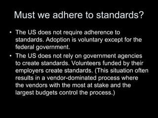 Must we adhere to standards?
• The US does not require adherence to
standards. Adoption is voluntary except for the
federal government.
• The US does not rely on government agencies
to create standards. Volunteers funded by their
employers create standards. (This situation often
results in a vendor-dominated process where
the vendors with the most at stake and the
largest budgets control the process.)
 