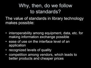Why, then, do we follow
to standards?
The value of standards in library technology
makes possible:
• interoperability among equipment, data, etc. for
making information exchange possible
• ease of use on the interface level of an
application
• recognized levels of quality
• competition among vendors, which leads to
better products and cheaper prices
 
