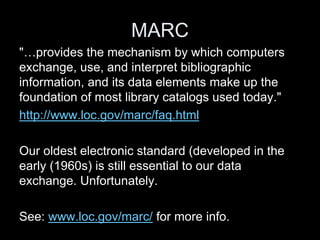 MARC
"…provides the mechanism by which computers
exchange, use, and interpret bibliographic
information, and its data elements make up the
foundation of most library catalogs used today."
http://www.loc.gov/marc/faq.html
Our oldest electronic standard (developed in the
early (1960s) is still essential to our data
exchange. Unfortunately.
See: www.loc.gov/marc/ for more info.
 