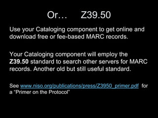 Or… Z39.50
Use your Cataloging component to get online and
download free or fee-based MARC records.
Your Cataloging component will employ the
Z39.50 standard to search other servers for MARC
records. Another old but still useful standard.
See www.niso.org/publications/press/Z3950_primer.pdf for
a “Primer on the Protocol”
 