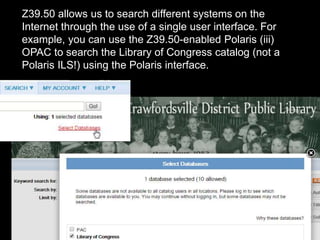 Z39.50 allows us to search different systems on the
Internet through the use of a single user interface. For
example, you can use the Z39.50-enabled Polaris (iii)
OPAC to search the Library of Congress catalog (not a
Polaris ILS!) using the Polaris interface.
 