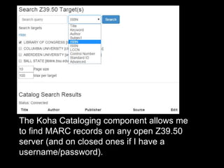 The Koha Cataloging component allows me
to find MARC records on any open Z39.50
server (and on closed ones if I have a
username/password).
 