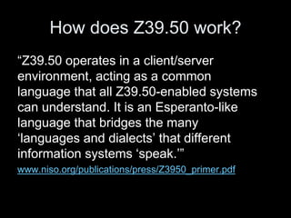 How does Z39.50 work?
“Z39.50 operates in a client/server
environment, acting as a common
language that all Z39.50-enabled systems
can understand. It is an Esperanto-like
language that bridges the many
‘languages and dialects’ that different
information systems ‘speak.’”
www.niso.org/publications/press/Z3950_primer.pdf
 