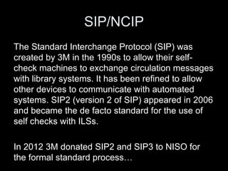 SIP/NCIP
The Standard Interchange Protocol (SIP) was
created by 3M in the 1990s to allow their self-
check machines to exchange circulation messages
with library systems. It has been refined to allow
other devices to communicate with automated
systems. SIP2 (version 2 of SIP) appeared in 2006
and became the de facto standard for the use of
self checks with ILSs.
In 2012 3M donated SIP2 and SIP3 to NISO for
the formal standard process…
 