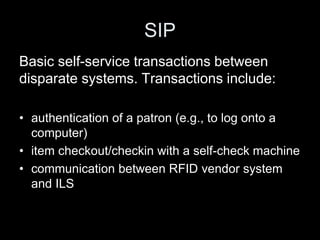 SIP
Basic self-service transactions between
disparate systems. Transactions include:
• authentication of a patron (e.g., to log onto a
computer)
• item checkout/checkin with a self-check machine
• communication between RFID vendor system
and ILS
 