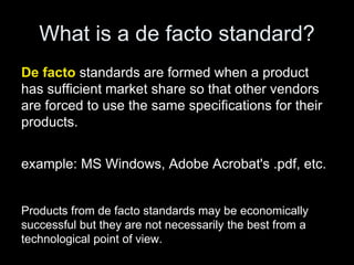 What is a de facto standard?
De facto standards are formed when a product
has sufficient market share so that other vendors
are forced to use the same specifications for their
products.
example: MS Windows, Adobe Acrobat's .pdf, etc.
Products from de facto standards may be economically
successful but they are not necessarily the best from a
technological point of view.
 