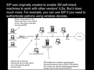 SIP was originally created to enable 3M self-check
machines to work with other vendors' ILSs. But it does
much more. For example, you can use SIP if you need to
authenticate patrons using wireless devices.
 