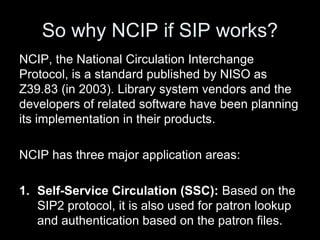 So why NCIP if SIP works?
NCIP, the National Circulation Interchange
Protocol, is a standard published by NISO as
Z39.83 (in 2003). Library system vendors and the
developers of related software have been planning
its implementation in their products.
NCIP has three major application areas:
1. Self-Service Circulation (SSC): Based on the
SIP2 protocol, it is also used for patron lookup
and authentication based on the patron files.
 
