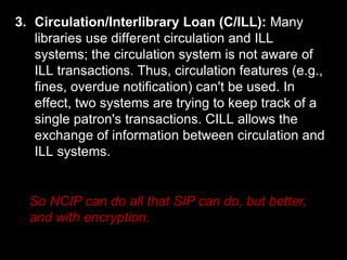 3. Circulation/Interlibrary Loan (C/ILL): Many
libraries use different circulation and ILL
systems; the circulation system is not aware of
ILL transactions. Thus, circulation features (e.g.,
fines, overdue notification) can't be used. In
effect, two systems are trying to keep track of a
single patron's transactions. CILL allows the
exchange of information between circulation and
ILL systems.
So NCIP can do all that SIP can do, but better,
and with encryption.
 