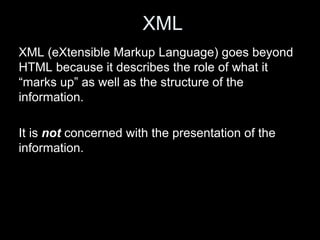 XML
XML (eXtensible Markup Language) goes beyond
HTML because it describes the role of what it
“marks up” as well as the structure of the
information.
It is not concerned with the presentation of the
information.
 