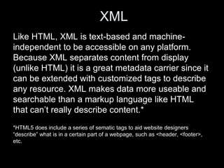 XML
Like HTML, XML is text-based and machine-
independent to be accessible on any platform.
Because XML separates content from display
(unlike HTML) it is a great metadata carrier since it
can be extended with customized tags to describe
any resource. XML makes data more useable and
searchable than a markup language like HTML
that can’t really describe content.*
*HTML5 does include a series of sematic tags to aid website designers
“describe” what is in a certain part of a webpage, such as <header, <footer>,
etc.
 