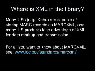 Where is XML in the library?
Many ILSs (e.g., Koha) are capable of
storing MARC records as MARCXML, and
many ILS products take advantage of XML
for data markup and transmission.
For all you want to know about MARCXML,
see: www.loc.gov/standards/marcxml/
 