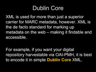 Dublin Core
XML is used for more than just a superior
carrier for MARC metadata, however. XML is
the de facto standard for marking up
metadata on the web – making it findable and
accessible.
For example, if you want your digital
repository harvestable via OAI-PMH, it is best
to encode it in simple Dublin Core XML.
 